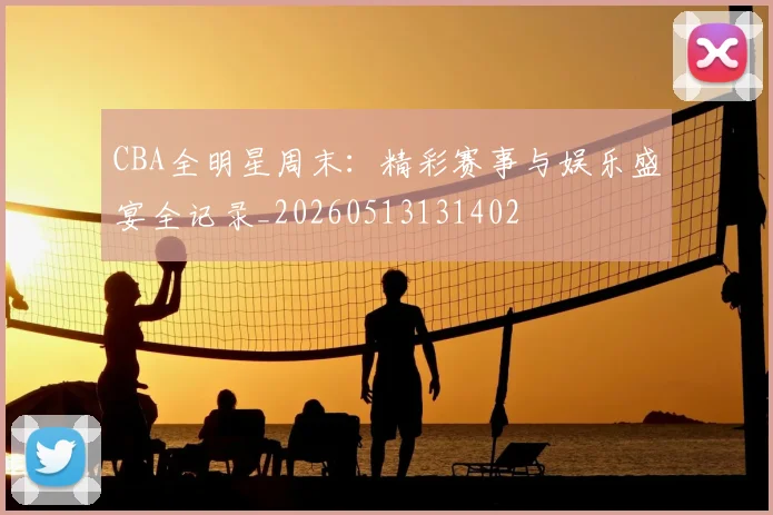CBA全明星周末:精彩赛事与娱乐盛宴全记录_20260513131402