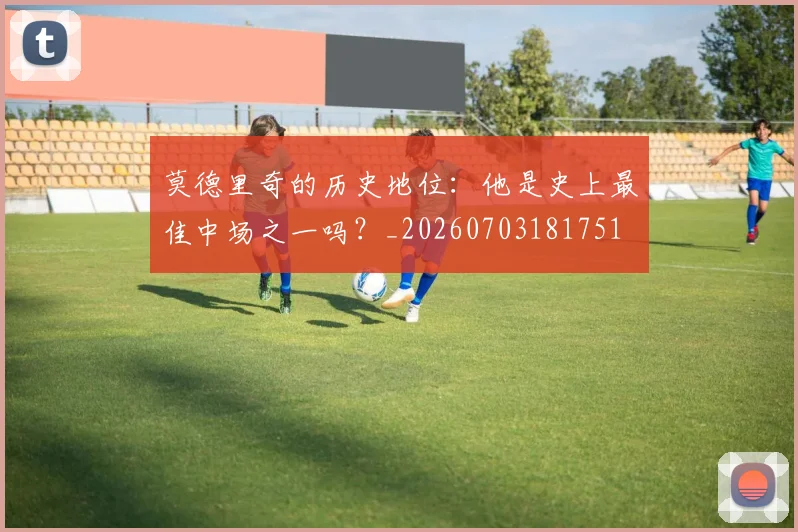 莫德里奇的历史地位:他是史上最佳中场之一吗?_20260703181751