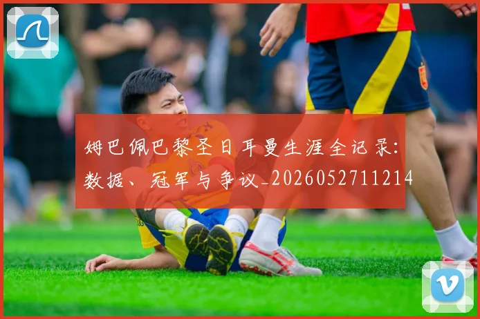 姆巴佩巴黎圣日耳曼生涯全记录：数据、冠军与争议_20260527112145
