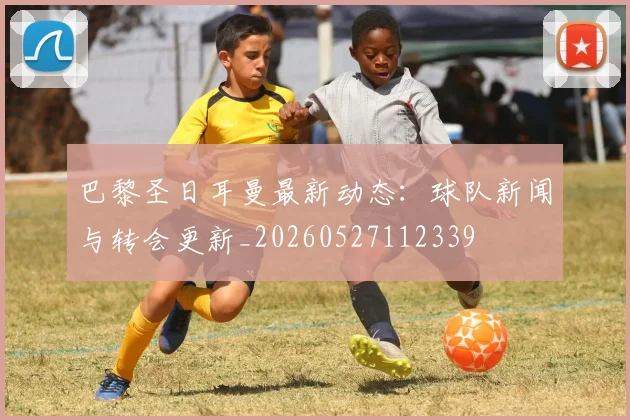 巴黎圣日耳曼最新动态：球队新闻与转会更新_20260527112339