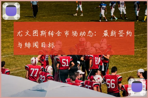 尤文图斯转会市场动态：最新签约与绯闻目标