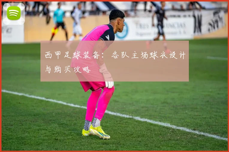 西甲足球装备:各队主场球衣设计与购买攻略