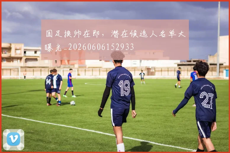 国足换帅在即,潜在候选人名单大曝光_20260606152933