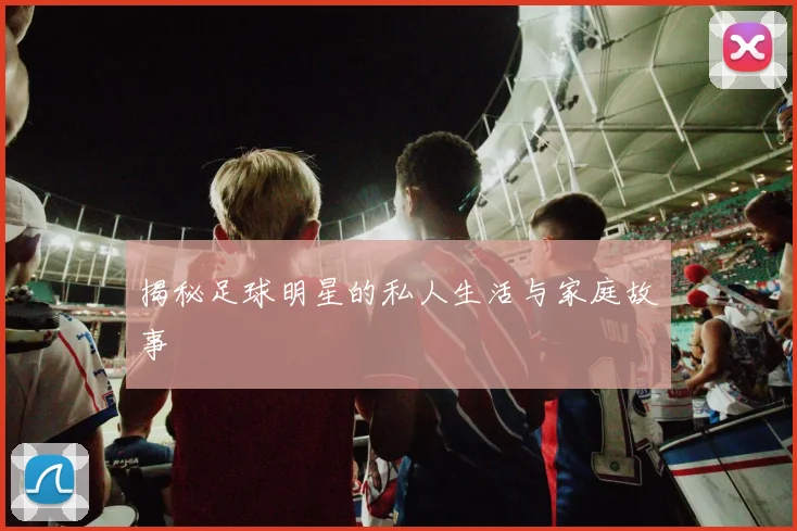 揭秘足球明星的私人生活与家庭故事