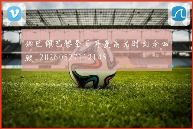 姆巴佩巴黎圣日耳曼高光时刻全回顾_20260527112145