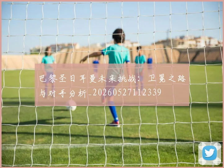 巴黎圣日耳曼未来挑战:卫冕之路与对手分析_20260527112339